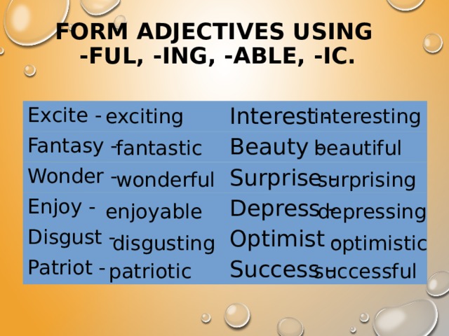 Form adjectives using  -ful, -ing, -able, -ic. interesting exciting Excite - Interest - Fantasy - Beauty - Wonder - Surprise - Enjoy - Depress - Disgust - Optimist - Patriot - Success - fantastic beautiful wonderful surprising enjoyable depressing disgusting optimistic patriotic successful 