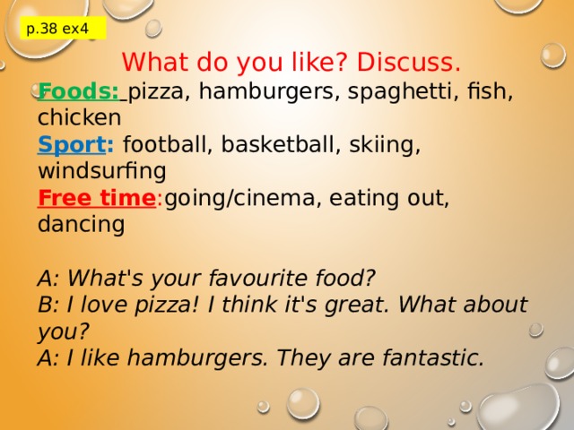 p.38 ex4 What do you like? Discuss. Foods:  pizza, hamburgers, spaghetti, fish, chicken Sport :  football, basketball, skiing, windsurfing Free time : going/cinema, eating out, dancing A: What's your favourite food? B: I love pizza! I think it's great. What about you? A: I like hamburgers. They are fantastic. 