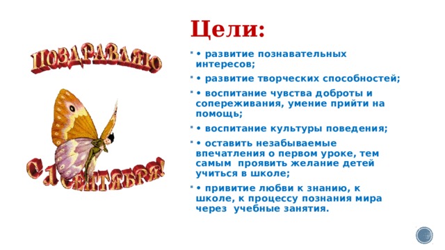 Цели:   • развитие познавательных интересов; • развитие творческих способностей; • воспитание чувства доброты и сопереживания, умение прийти на помощь; • воспитание культуры поведения; • оставить незабываемые впечатления о первом уроке, тем самым  проявить желание детей учиться в школе; • привитие любви к знанию, к школе, к процессу познания мира через  учебные занятия.  