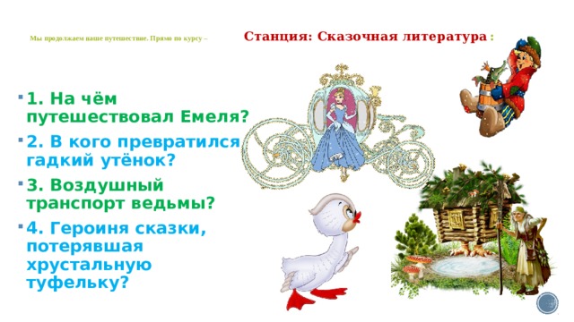   Мы продолжаем наше путешествие. Прямо по курсу – Станция: Сказочная литература  :   1. На чём путешествовал Емеля? 2. В кого превратился гадкий утёнок? 3. Воздушный транспорт ведьмы? 4. Героиня сказки, потерявшая хрустальную туфельку? 