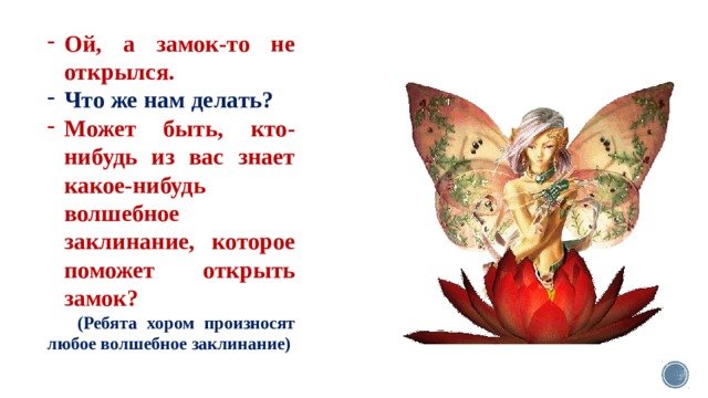 Ой, а замок-то не открылся. Что же нам делать? Может быть, кто-нибудь из вас знает какое-нибудь волшебное заклинание, которое поможет открыть замок?  (Ребята хором произносят любое волшебное заклинание) 