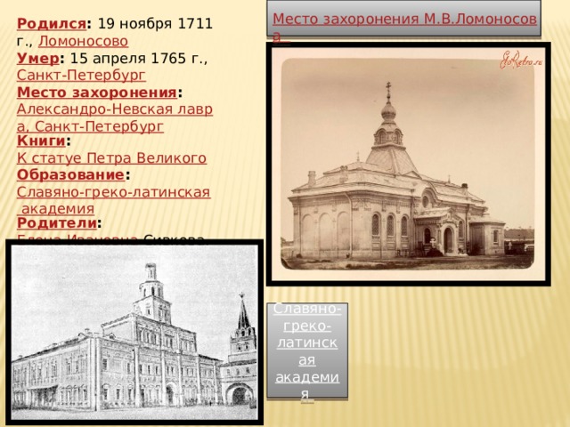 Место захоронения М.В.Ломоносова Родился :  19 ноября 1711 г.,  Ломоносово Умер :  15 апреля 1765 г.,  Санкт-Петербург Место захоронения :  Александро-Невская лавра, Санкт-Петербург Книги :  К статуе Петра Великого Образование :  Славяно-греко-латинская академия Родители :  Елена Ивановна Сивкова ,  Василий Дорофеевич   Славяно-греко-латинская академия 