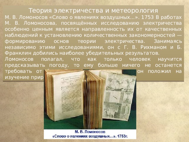 Теория электричества и метеорология М. В. Ломоносов «Слово о явлениях воздушных…». 1753 В работах М. В. Ломоносова, посвящённых исследованию электричества особенно ценным является направленность их от качественных наблюдений к установлению количественных закономерностей — формированию основ теории электричества. Занимаясь независимо этими исследованиями, он с Г. В. Рихманом и Б. Франклин добились наиболее убедительных результатов. Ломоносов полагал, что как только человек научится предсказывать погоду, то ему больше ничего не останется требовать от бога. Поэтому так много сил он положил на изучение природных явлений. 