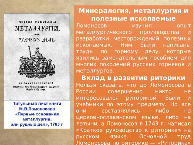 Минералогия, металлургия и полезные ископаемые Ломоносов изучил опыт металлургического производства и разработки месторождений полезных ископаемых. Ним были написаны труды по горному делу, которые явились замечательным пособием для многих поколений русских горняков и металлургов. Вклад в развитие риторики Нельзя сказать, что до Ломоносова в России совершенно никто не интересовался риторикой. Были и учебники по этому предмету. Но все они составлялись либо на церковнославянском языке, либо на латыни, а Ломоносов в 1743 г. написал «Краткое руководство к риторике» на русском языке. Основной труд Ломоносова по риторике — «Риторика» 1748 года, которая стала, по сути, первой в России хрестоматией мировой литературы, включавшей также лучшие произведения отечественной словесности. 