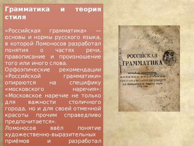 Грамматика и теория стиля «Российская грамматика» — основы и нормы русского языка, в которой Ломоносов разработал понятия о частях речи, правописание и произношение того или иного слова. Орфоэпические рекомендации «Российской грамматики» опираются на специфику «московского наречия»: «Московское наречие не только для важности столичного города, но и для своей отменной красоты прочим справедливо предпочитается». Ломоносов ввёл понятие художественно-выразительных приёмов и разработал стилистическую систему русского языка — теорию трёх штилей (книга «Рассуждение о пользе книг церковных»). 