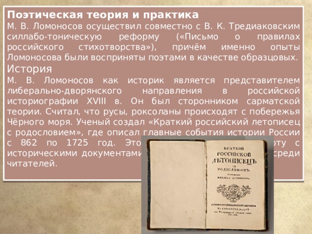Поэтическая теория и практика М. В. Ломоносов осуществил совместно с В. К. Тредиаковским силлабо-тоническую реформу («Письмо о правилах российского стихотворства»), причём именно опыты Ломоносова были восприняты поэтами в качестве образцовых. История М. В. Ломоносов как историк является представителем либерально-дворянского направления в российской историографии XVIII в. Он был сторонником сарматской теории. Считал, что русы, роксоланы происходят с побережья Чёрного моря. Ученый создал «Краткий российский летописец с родословием», где описал главные события истории России с 862 по 1725 год. Это издание облегчило работу с историческими документами и стало очень популярно среди читателей. 