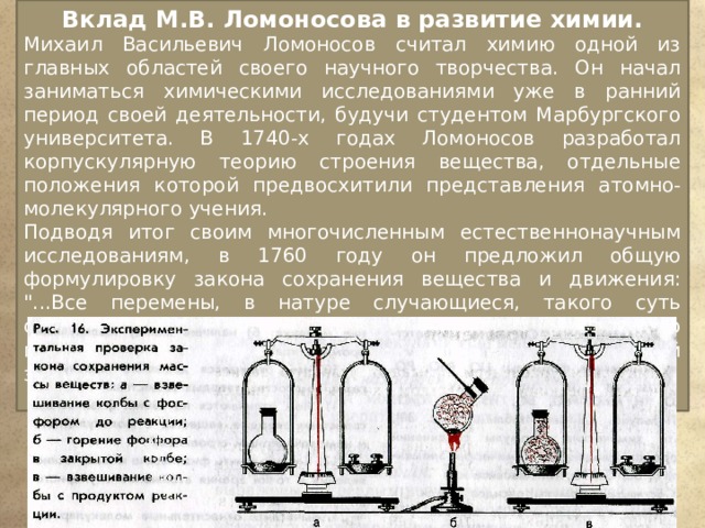 Вклад М.В. Ломоносова в развитие химии. Михаил Васильевич Ломоносов считал химию одной из главных областей своего научного творчества. Он начал заниматься химическими исследованиями уже в ранний период своей деятельности, будучи студентом Марбургского университета. В 1740-х годах Ломоносов разработал корпускулярную теорию строения вещества, отдельные положения которой предвосхитили представления атомно-молекулярного учения. Подводя итог своим многочисленным естественнонаучным исследованиям, в 1760 году он предложил общую формулировку закона сохранения вещества и движения: 