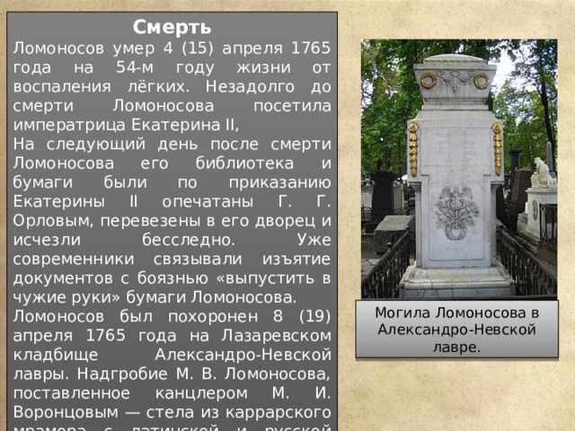 Смерть Ломоносов умер 4 (15) апреля 1765 года на 54-м году жизни от воспаления лёгких. Незадолго до смерти Ломоносова посетила императрица Екатерина II, На следующий день после смерти Ломоносова его библиотека и бумаги были по приказанию Екатерины II опечатаны Г. Г. Орловым, перевезены в его дворец и исчезли бесследно. Уже современники связывали изъятие документов с боязнью «выпустить в чужие руки» бумаги Ломоносова. Ломоносов был похоронен 8 (19) апреля 1765 года на Лазаревском кладбище Александро-Невской лавры. Надгробие М. В. Ломоносова, поставленное канцлером М. И. Воронцовым — стела из каррарского мрамора с латинской и русской эпитафией и аллегорическим рельефом. Мастер Ф. Медико (Каррара) по эскизу Я. Штелина, 1760-е годы. Могила Ломоносова в Александро-Невской лавре. 