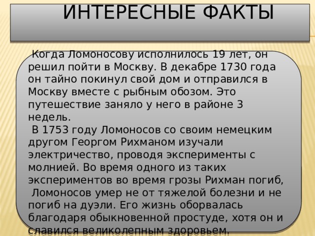  Интересные факты     Когда Ломоносову исполнилось 19 лет, он решил пойти в Москву. В декабре 1730 года он тайно покинул свой дом и отправился в Москву вместе с рыбным обозом. Это путешествие заняло у него в районе 3 недель.   В 1753 году Ломоносов со своим немецким другом Георгом Рихманом изучали электричество, проводя эксперименты с молнией. Во время одного из таких экспериментов во время грозы Рихман погиб,   Ломоносов умер не от тяжелой болезни и не погиб на дуэли. Его жизнь оборвалась благодаря обыкновенной простуде, хотя он и славился великолепным здоровьем. 