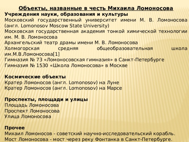 Объекты, названные в честь Михаила Ломоносова Учреждения науки, образования и культуры Московский государственный университет имени М. В. Ломоносова (англ. Lomonosov Moscow State University) Московская государственная академия тонкой химической технологии им. М. В. Ломоносова Архангельский театр драмы имени М. В. Ломоносова Холмогорская средняя общеобразовательная школа им.М.В.Ломоносова[1] Гимназия № 73 «Ломоносовская гимназия» в Санкт-Петербурге Гимназия № 1530 «Школа Ломоносова» в Москве  Космические объекты Кратер Ломоносов (англ. Lomonosov) на Луне Кратер Ломоносов (англ. Lomonosov) на Марсе Проспекты, площади и улицы Площадь Ломоносова Проспект Ломоносова Улица Ломоносова  Прочее Михаил Ломоносов - советский научно-исследовательский корабль. Мост Ломоносова - мост через реку Фонтанка в Санкт-Петербурге. Минерал Ломоносовит (Na5Ti2(Si2O7)(PO4)O2) 