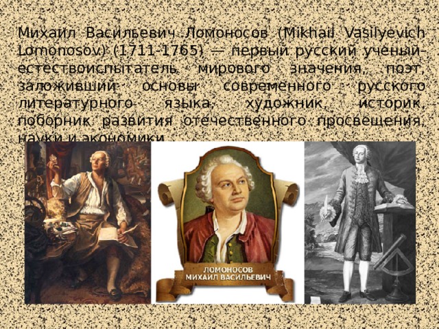Михаил Васильевич Ломоносов (Mikhail Vasilyevich Lomonosov) (1711-1765) — первый русский ученый-естествоиспытатель мирового значения, поэт, заложивший основы современного русского литературного языка, художник, историк, поборник развития отечественного просвещения, науки и экономики.  