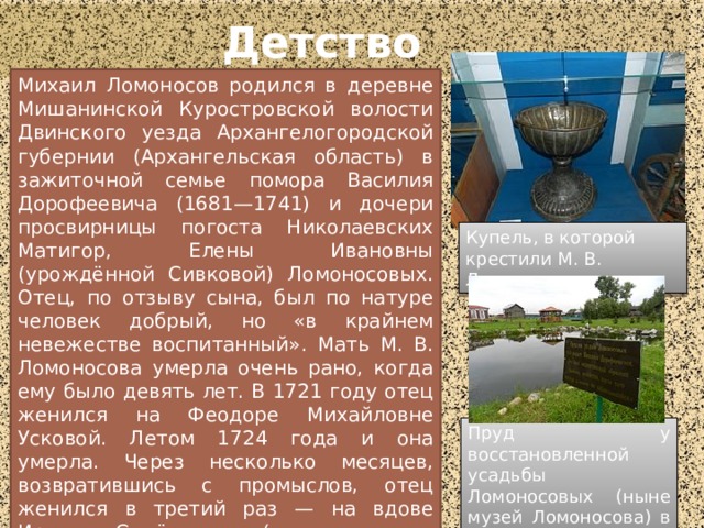 Детство Михаил Ломоносов родился в деревне Мишанинской Куростровской волости Двинского уезда Архангелогородской губернии (Архангельская область) в зажиточной семье помора Василия Дорофеевича (1681—1741) и дочери просвирницы погоста Николаевских Матигор, Елены Ивановны (урождённой Сивковой) Ломоносовых. Отец, по отзыву сына, был по натуре человек добрый, но «в крайнем невежестве воспитанный». Мать М. В. Ломоносова умерла очень рано, когда ему было девять лет. В 1721 году отец женился на Феодоре Михайловне Усковой. Летом 1724 года и она умерла. Через несколько месяцев, возвратившись с промыслов, отец женился в третий раз — на вдове Ирине Семёновне (в девичестве Корельской). Для тринадцатилетнего Ломоносова третья жена отца оказалась «злой и завистливой мачехой». Купель, в которой крестили М. В. Ломоносова Пруд у восстановленной усадьбы Ломоносовых (ныне музей Ломоносова) в селе Ломоносово  