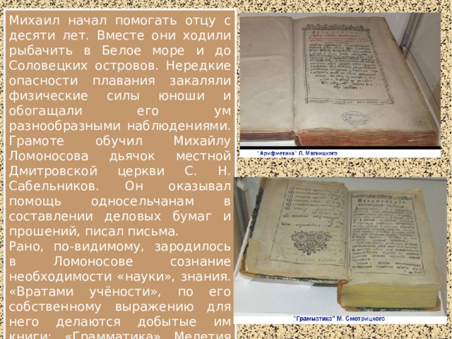 Михаил начал помогать отцу с десяти лет. Вместе они ходили рыбачить в Белое море и до Соловецких островов. Нередкие опасности плавания закаляли физические силы юноши и обогащали его ум разнообразными наблюдениями. Грамоте обучил Михайлу Ломоносова дьячок местной Дмитровской церкви С. Н. Сабельников. Он оказывал помощь односельчанам в составлении деловых бумаг и прошений, писал письма. Рано, по-видимому, зародилось в Ломоносове сознание необходимости «науки», знания. «Вратами учёности», по его собственному выражению для него делаются добытые им книги: «Грамматика» Мелетия Смотрицкого, «Арифметика» Л. Ф. Магницкого, «Стихотворная Псалтырь» Симеона Полоцкого. В четырнадцать лет юный помор грамотно и чётко писал. 