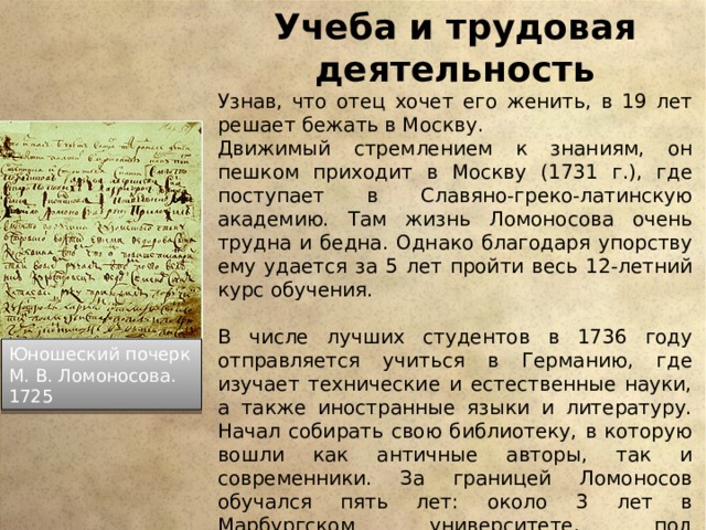 Учеба и трудовая деятельность Узнав, что отец хочет его женить, в 19 лет решает бежать в Москву. Движимый стремлением к знаниям, он пешком приходит в Москву (1731 г.), где поступает в Славяно-греко-латинскую академию. Там жизнь Ломоносова очень трудна и бедна. Однако благодаря упорству ему удается за 5 лет пройти весь 12-летний курс обучения. В числе лучших студентов в 1736 году отправляется учиться в Германию, где изучает технические и естественные науки, а также иностранные языки и литературу. Начал собирать свою библиотеку, в которую вошли как античные авторы, так и современники. За границей Ломоносов обучался пять лет: около 3 лет в Марбургском университете, под руководством знаменитого Христиана Вольфа, и около года во Фрайберге, у Генкеля; около года провёл он в переездах, был в Голландии. Юношеский почерк М. В. Ломоносова. 1725 