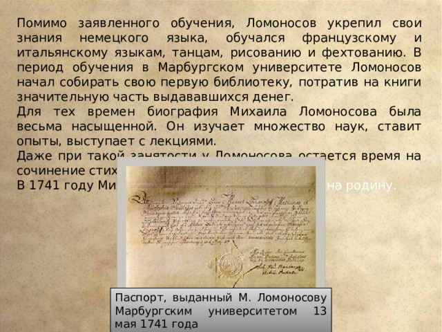 Помимо заявленного обучения, Ломоносов укрепил свои знания немецкого языка, обучался французскому и итальянскому языкам, танцам, рисованию и фехтованию. В период обучения в Марбургском университете Ломоносов начал собирать свою первую библиотеку, потратив на книги значительную часть выдававшихся денег. Для тех времен биография Михаила Ломоносова была весьма насыщенной. Он изучает множество наук, ставит опыты, выступает с лекциями. Даже при такой занятости у Ломоносова остается время на сочинение стихотворений. В 1741 году Михаил Васильевич возвращ ается на родину. Паспорт, выданный М. Ломоносову Марбургским университетом 13 мая 1741 года 