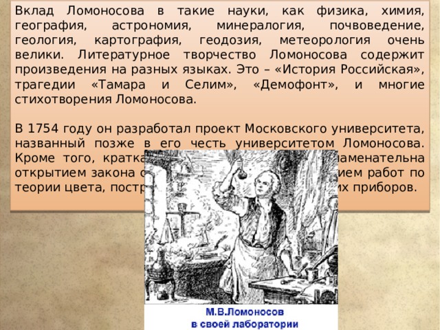 Вклад Ломоносова в такие науки, как физика, химия, география, астрономия, минералогия, почвоведение, геология, картография, геодозия, метеорология очень велики. Литературное творчество Ломоносова содержит произведения на разных языках. Это – «История Российская», трагедии «Тамара и Селим», «Демофонт», и многие стихотворения Ломоносова. В 1754 году он разработал проект Московского университета, названный позже в его честь университетом Ломоносова. Кроме того, краткая биография Ломоносова знаменательна открытием закона сохранения материи, написанием работ по теории цвета, построением множества оптических приборов. 