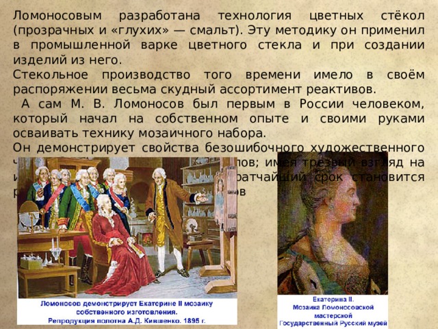 Ломоносовым разработана технология цветных стёкол (прозрачных и «глухих» — смальт). Эту методику он применил в промышленной варке цветного стекла и при создании изделий из него. Стекольное производство того времени имело в своём распоряжении весьма скудный ассортимент реактивов.  А сам М. В. Ломоносов был первым в России человеком, который начал на собственном опыте и своими руками осваивать технику мозаичного набора. Он демонстрирует свойства безошибочного художественного чутья, благородный пафос замыслов; имея трезвый взгляд на искусство, М. В. Ломоносов в кратчайший срок становится руководителем группы художников 