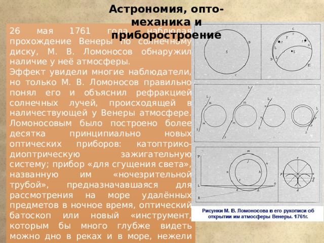 Астрономия, опто-механика и приборостроение 26 мая 1761 года, наблюдая прохождение Венеры по солнечному диску, М. В. Ломоносов обнаружил наличие у неё атмосферы. Эффект увидели многие наблюдатели, но только М. В. Ломоносов правильно понял его и объяснил рефракцией солнечных лучей, происходящей в наличествующей у Венеры атмосфере. Ломоносовым было построено более десятка принципиально новых оптических приборов: катоптрико-диоптрическую зажигательную систему; прибор «для сгущения света», названную им «ночезрительной трубой», предназначавшаяся для рассмотрения на море удалённых предметов в ночное время, оптический батоскоп или новый «инструмент, которым бы много глубже видеть можно дно в реках и в море, нежели как видим просто», телескопы. Ломоносов занимался изобретением и изготовлением калейдоскопов, однако не брал на них патенты. 