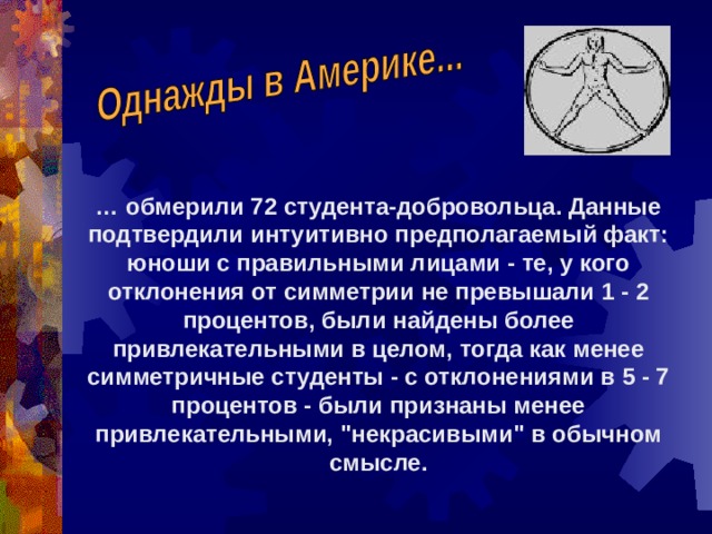 … обмерили 72 студента-добровольца. Данные подтвердили интуитивно предполагаемый факт: юноши с правильными лицами - те, у кого отклонения от симметрии не превышали 1 - 2 процентов, были найдены более привлекательными в целом, тогда как менее симметричные студенты - с отклонениями в 5 - 7 процентов - были признаны менее привлекательными, 
