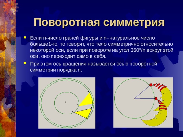 Поворотная симметрия Если n-число граней фигуры и n–натуральное число больше1-го, то говорят, что тело симметрично относительно некоторой оси, если при повороте на угол 360°/n вокруг этой оси, оно переходит само в себя. При этом ось вращения называется осью поворотной симметрии порядка n. 