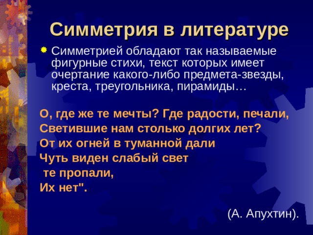 Симметрия в литературе Симметрией обладают так называемые фигурные стихи, текст которых имеет очертание какого-либо предмета-звезды, креста, треугольника, пирамиды… О, где же те мечты? Где радости, печали, Светившие нам столько долгих лет? От их огней в туманной дали Чуть виден слабый свет  те пропали, Их нет