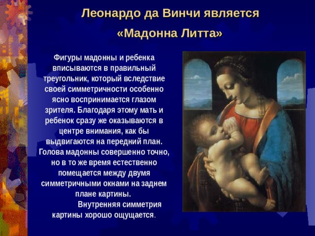 Леонардо да Винчи является  «Мадонна Литта»  Фигуры мадонны и ребенка вписываются в правильный треугольник, который вследствие своей симметричности особенно ясно воспринимается глазом зрителя. Благодаря этому мать и ребенок сразу же оказываются в центре внимания, как бы выдвигаются на передний план. Голова мадонны совершенно точно, но в то же время естественно помещается между двумя симметричными окнами на заднем плане картины.  Внутренняя симметрия картины хорошо ощущается . 