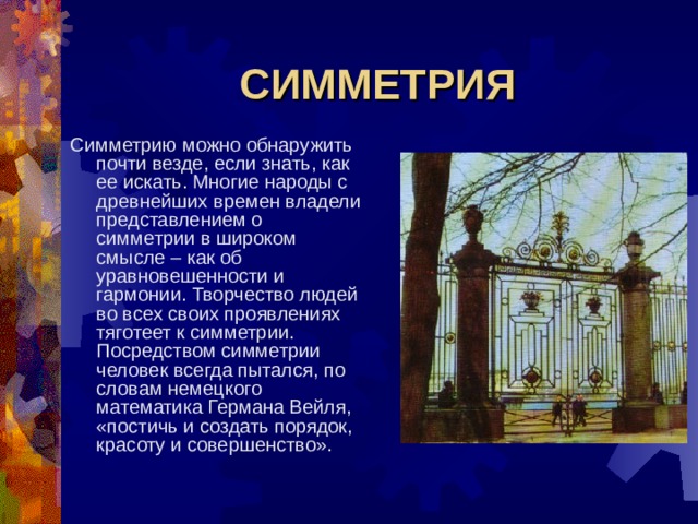 СИММЕТРИЯ Симметрию можно обнаружить почти везде, если знать, как ее искать. Многие народы с древнейших времен владели представлением о симметрии в широком смысле – как об уравновешенности и гармонии. Творчество людей во всех своих проявлениях тяготеет к симметрии. Посредством симметрии человек всегда пытался, по словам немецкого математика Германа Вейля, «постичь и создать порядок, красоту и совершенство». 