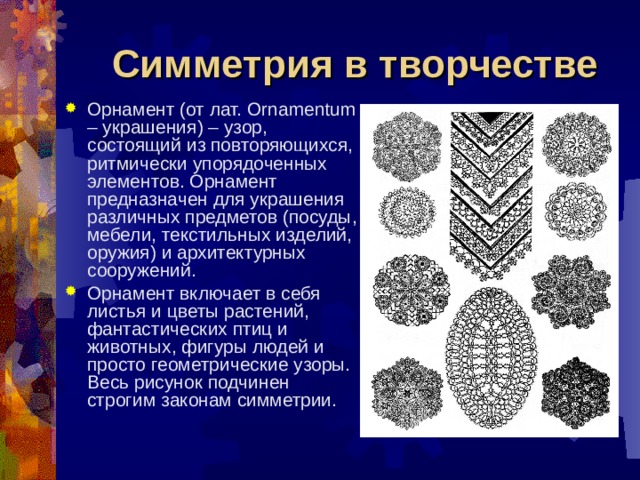 Симметрия в творчестве Орнамент (от лат. Ornamentum – украшения) – узор, состоящий из повторяющихся, ритмически упорядоченных элементов. Орнамент предназначен для украшения различных предметов (посуды, мебели, текстильных изделий, оружия) и архитектурных сооружений. Орнамент включает в себя листья и цветы растений, фантастических птиц и животных, фигуры людей и просто геометрические узоры. Весь рисунок подчинен строгим законам симметрии. 