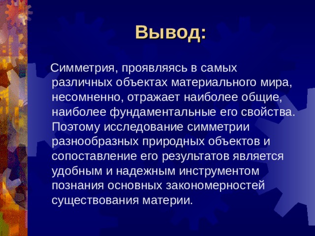 Вывод:  Симметрия, проявляясь в самых различных объектах материального мира, несомненно, отражает наиболее общие, наиболее фундаментальные его свойства. Поэтому исследование симметрии разнообразных природных объектов и сопоставление его результатов является удобным и надежным инструментом познания основных закономерностей существования материи. 