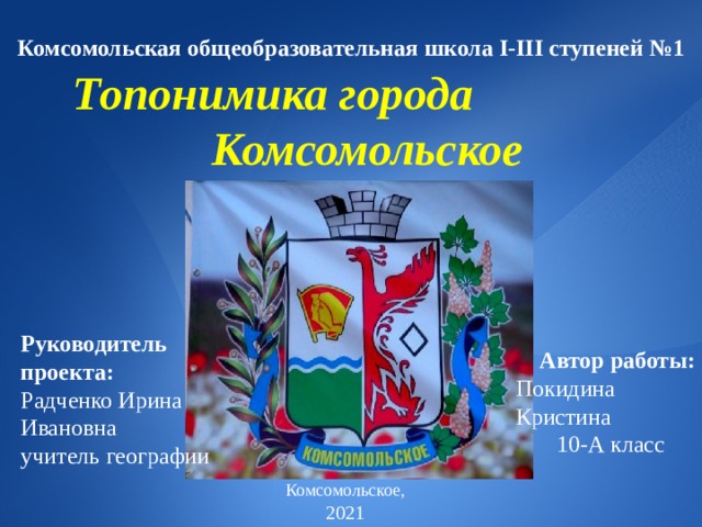  Комсомольская общеобразовательная школа І-ІІІ ступеней №1  Топонимика города Комсомольское Руководитель проекта: Радченко Ирина Ивановна учитель  географии  Автор работы:  Покидина  Кристина  10-А класс Комсомольское, 2021  