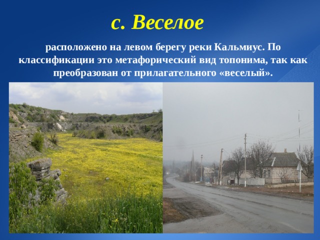 с. Веселое  расположено на левом берегу реки Кальмиус. По классификации это метафорический вид топонима, так как преобразован от прилагательного «веселый». 8 