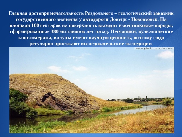  Главная достопримечательность Раздольного – геологический заказник государственного значения у автодороги Донецк - Новоазовск. На площади 100 гектаров на поверхность выходят известняковые породы, сформированные 380 миллионов лет назад. Песчаники, вулканические конгломераты, валуны имеют научную ценность, поэтому сюда регулярно приезжают исследовательские экспедиции .             