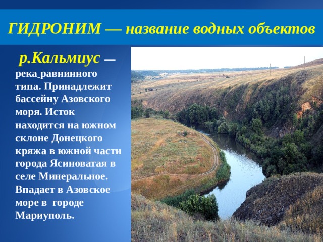 ГИДРОНИМ — название водных объектов  р.Кальмиус — река  равнинного типа. Принадлежит бассейну Азовского моря. Исток находится на южном склоне Донецкого кряжа в южной части города Ясиноватая в селе Минеральное. Впадает в Азовское море в городе Мариуполь. 