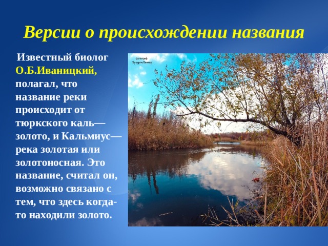 Версии о происхождении названия  Известный биолог О.Б.Иваницкий, полагал, что название реки происходит от тюркского каль—золото, и Кальмиус—река золотая или золотоносная. Это название, считал он, возможно связано с тем, что здесь когда-то находили золото. 