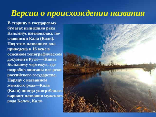 Версии о происхождении названия  В старину в государевых бумагах нынешняя река Кальмиус именовалась по-славянски Кала (Кали). Под этим названием она приведена в 16 веке в основном топографическом документе Руси—«Книге Большому чертежу», где подробно описаны все реки российского государства. Наряду с названием женского рода—Кала (Кали) иногда употреблялся вариант названия мужского рода Калок, Калк. 