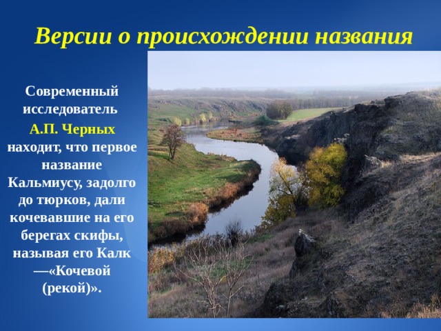 Версии о происхождении названия Современный исследователь А.П. Черных находит, что первое название Кальмиусу, задолго до тюрков, дали кочевавшие на его берегах скифы, называя его Калк—«Кочевой (рекой)». 
