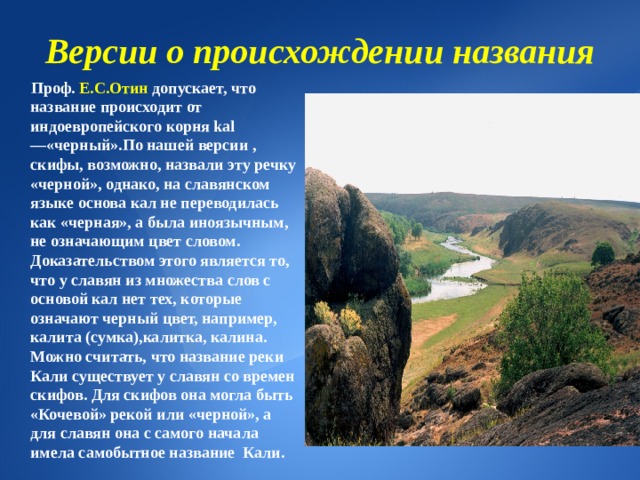 Версии о происхождении названия  Проф. Е.С.Отин допускает, что название происходит от индоевропейского корня kal—«черный».По нашей версии , скифы, возможно, назвали эту речку «черной», однако, на славянском языке основа кал не переводилась как «черная», а была иноязычным, не означающим цвет словом. Доказательством этого является то, что у славян из множества слов с основой кал нет тех, которые означают черный цвет, например, калита (сумка),калитка, калина.  Можно считать, что название реки Кали существует у славян со времен скифов. Для скифов она могла быть «Кочевой» рекой или «черной», а для славян она с самого начала имела самобытное название Кали. 