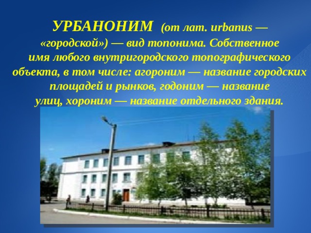 УРБАНОНИМ   (от лат. urbanus — «городской») — вид топонима. Собственное имя любого внутригородского топографического объекта, в том числе: агороним — название городских площадей и рынков, годоним — название улиц, хороним — название отдельного здания. 