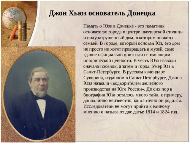  Джон Хьюз основатель Донецка Память о Юзе в Донецке - это памятник основателю города в центре шахтерской столицы и полуразрушенный дом, в котором он жил с семьей. В городе, который основал Юз, его дом не просто не хотят превращать в музей, само здание официально признали не имеющим исторической ценности. В честь Юза назвали сначала поселок, а затем и город. Умер Юз в Санкт-Петербурге. В русском календаре Суворина, изданном в Санкт-Петербурге, Джона Юза назвали «водворителем железного производства на Юге России». До сих пор в биографии Юза осталось много тайн, к примеру, доподлинно неизвестно, когда точно он родился. Исследователи не могут прийти к единому мнению и называют две даты: 1814 и 1824 год. 