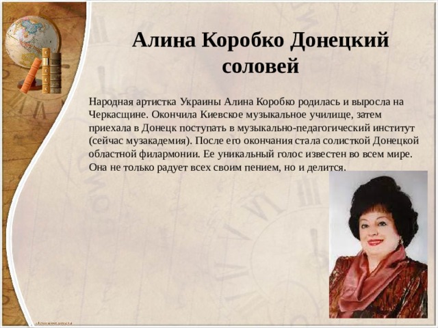 Алина Коробко Донецкий соловей Народная артистка Украины Алина Коробко родилась и выросла на Черкасщине. Окончила Киевское музыкальное училище, затем приехала в Донецк поступать в музыкально-педагогический институт (сейчас музакадемия). После его окончания стала солисткой Донецкой областной филармонии. Ее уникальный голос известен во всем мире. Она не только радует всех своим пением, но и делится. 