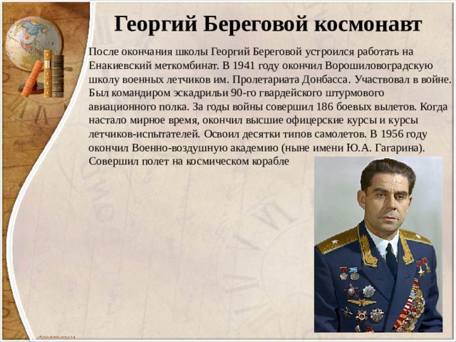 Георгий Береговой космонавт После окончания школы Георгий Береговой устроился работать на Енакиевский меткомбинат. В 1941 году окончил Ворошиловоградскую школу военных летчиков им. Пролетариата Донбасса. Участвовал в войне. Был командиром эскадрильи 90-го гвардейского штурмового авиационного полка. За годы войны совершил 186 боевых вылетов. Когда настало мирное время, окончил высшие офицерские курсы и курсы летчиков-испытателей. Освоил десятки типов самолетов. В 1956 году окончил Военно-воздушную академию (ныне имени Ю.А. Гагарина). Совершил полет на космическом корабле 