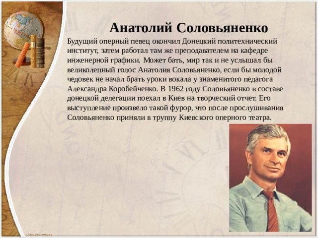 Анатолий Соловьяненко Будущий оперный певец окончил Донецкий политехнический институт, затем работал там же преподавателем на кафедре инженерной графики. Может бать, мир так и не услышал бы великолепный голос Анатолия Соловьяненко, если бы молодой чедовек не начал брать уроки вокала у знаменитого педагога Александра Коробейченко. В 1962 году Соловьяненко в составе донецкой делегации поехал в Киев на творческий отчет. Его выступление произвело такой фурор, что после прослушивания Соловьяненко приняли в труппу Киевского оперного театра. 