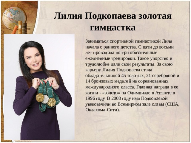 Лилия Подкопаева золотая гимнастка Заниматься спортивной гимнастикой Лиля начала с раннего детства. С пяти до восьми лет проводила по три обязательные ежедневные тренировки. Такое упорство и трудолюбие дали свои результаты. За свою карьеру Лилия Подкопаева стала обладательницей 45 золотых, 21 серебряной и 14 бронзовых медалей на соревнованиях международного класса. Главная награда в ее жизни - «золото» на Олимпиаде в Атланте в 1996 году. В 2008 году имя Подкопаевой увековечили во Всемирном зале славы (США, Оклахома-Сити). 