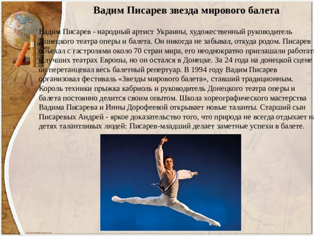 Вадим Писарев звезда мирового балета Вадим Писарев - народный артист Украины, художественный руководитель Донецкого театра оперы и балета. Он никогда не забывал, откуда родом. Писарев объехал с гастролями около 70 стран мира, его неоднократно приглашали работать в лучших театрах Европы, но он остался в Донецке. За 24 года на донецкой сцене он перетанцевал весь балетный репертуар. В 1994 году Вадим Писарев организовал фестиваль «Звезды мирового балета», ставший традиционным. Король техники прыжка кабриоль и руководитель Донецкого театра оперы и балета постоянно делится своим опытом. Школа хореографического мастерства Вадима Писарева и Инны Дорофеевой открывает новые таланты. Старший сын Писаревых Андрей - яркое доказательство того, что природа не всегда отдыхает на детях талантливых людей: Писарев-младший делает заметные успехи в балете. 