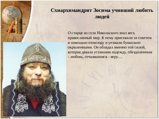 Схиархимандрит Зосима учивший любить людей О старце из села Никольского знал весь православный мир. К нему приезжали за советом и помощью отовсюду и уезжали буквально окрыленными. Он обладал именно той силой, которая давала уставшим надежду, обездоленным - любовь, отчаявшимся - веру… 