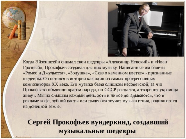 Когда Эйзенштейн снимал свои шедевры «Александр Невский» и «Иван Грозный», Прокофьев создавал для них музыку. Написанные им балеты «Ромео и Джульетта», «Золушка», «Сказ о каменном цветке» - признанные шедевры. Он остался в истории как один из самых прогрессивных композиторов ХХ века. Его музыка была слишком несоветской, за что Прокофьева объявили врагом народа, но СССР распался, а творения украинца живут. Мы их слышим каждый день, хотя и не все догадываются, что в рекламе кофе, зубной пасты или пылесоса звучит музыка гения, родившегося на донецкой земле.  Сергей Прокофьев вундеркинд, создавший музыкальные шедевры 