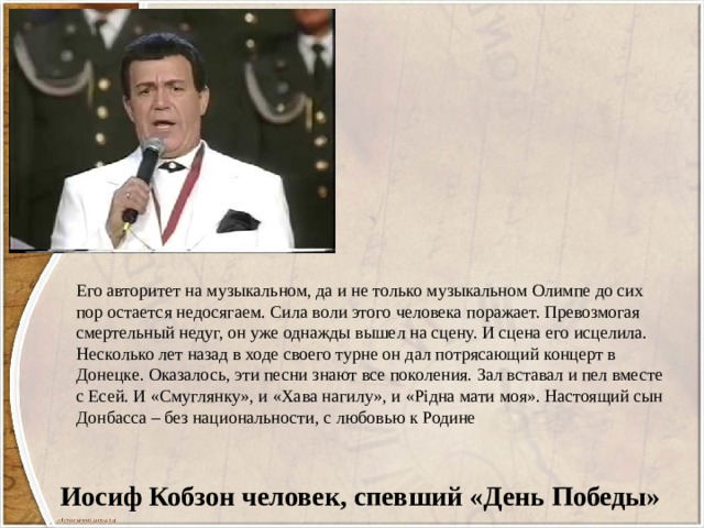 Его авторитет на музыкальном, да и не только музыкальном Олимпе до сих пор остается недосягаем. Сила воли этого человека поражает. Превозмогая смертельный недуг, он уже однажды вышел на сцену. И сцена его исцелила. Несколько лет назад в ходе своего турне он дал потрясающий концерт в Донецке. Оказалось, эти песни знают все поколения. Зал вставал и пел вместе с Есей. И «Смуглянку», и «Хава нагилу», и «Рідна мати моя». Настоящий сын Донбасса – без национальности, с любовью к Родине Иосиф Кобзон человек, спевший «День Победы» 
