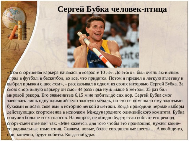 Сергей Бубка человек-птица «Моя спортивная карьера началась в возрасте 10 лет. До этого я был очень активным: играл в футбол, в баскетбол, во все, что придется. Потом я пришел в легкую атлетику и выбрал прыжки с шес-том», - рассказывал в одном из своих интервью Сергей Бубка. За свою спортивную карьеру он смог 44 раза прыгнуть выше 6 метров. 35 раз бил мировой рекорд. Его знаменитые 6,15 м не побиты до сих пор. Сергей Бубка смог завоевать лишь одну олимпийскую золотую медаль, но это не помешало ему золотыми буквами вписать свое имя в историю легкой атлетики. Когда проводили первые выборы действующих спортсменов в исполком Международного олимпийского комитета, Бубка получил больше всех голосов. На вопрос, не обидно будет, если побьют его рекорд, спорт-смен отвечает так: «Мне кажется, для того чтобы это произошло, нужны какие-то радикальные изменения. Скажем, новые, более совершенные шесты… А вообще-то, они, конечно, будут побиты. Когда-нибудь». 