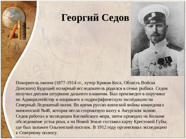 Георгий Седов Покоритель океана (1877-1914 гг., хутор Кривая Коса, Область Войска Донского) Будущий полярный исследователь родился в семье рыбака. Седов получил диплом штурмана дальнего плавания. Был произведен в поручики по Адмиралтейству и направлен в гидрографическую экспедицию на Северный Ледовитый океан. Во время русско-японской войны командовал миноноской №48, которая несла сторожевую вахту в Амурском заливе. Седов работал в экспедиции Каспийского моря, затем проводил на Колыме обследование устья реки, а на Новой Земле составил карту Крестовой Губы, где был заложен Ольгинский поселок. В 1912 году организовал экспедицию к Северному полюсу 