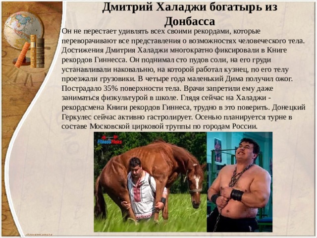 Дмитрий Халаджи богатырь из Донбасса Он не перестает удивлять всех своими рекордами, которые переворачивают все представления о возможностях человеческого тела. Достижения Дмитрия Халаджи многократно фиксировали в Книге рекордов Гиннесса. Он поднимал сто пудов соли, на его груди устанавливали наковальню, на которой работал кузнец, по его телу проезжали грузовики. В четыре года маленький Дима получил ожог. Пострадало 35% поверхности тела. Врачи запретили ему даже заниматься физкультурой в школе. Глядя сейчас на Халаджи - рекордсмена Книги рекордов Гиннеса, трудно в это поверить. Донецкий Геркулес сейчас активно гастролирует. Осенью планируется турне в составе Московской цирковой труппы по городам России. 